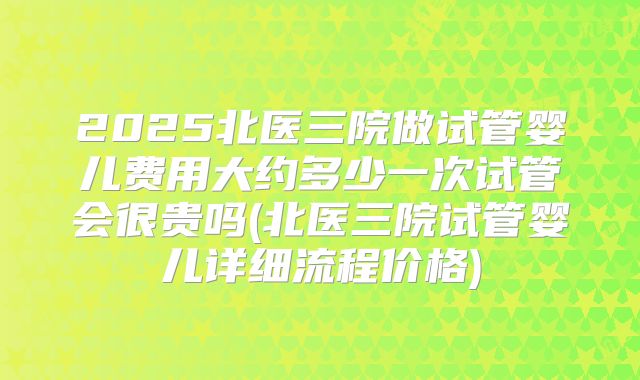 2025北医三院做试管婴儿费用大约多少一次试管会很贵吗(北医三院试管婴儿详细流程价格)
