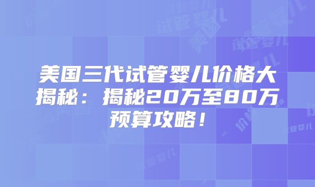 美国三代试管婴儿价格大揭秘：揭秘20万至80万预算攻略！