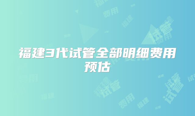 福建3代试管全部明细费用预估