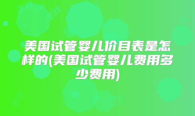 美国试管婴儿价目表是怎样的(美国试管婴儿费用多少费用)