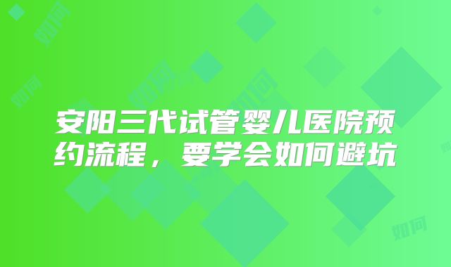 安阳三代试管婴儿医院预约流程，要学会如何避坑