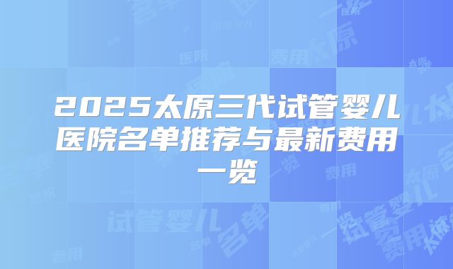 2025太原三代试管婴儿医院名单推荐与最新费用一览