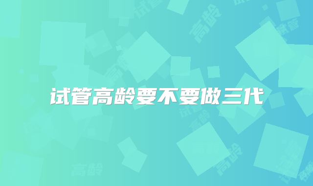 试管高龄要不要做三代
