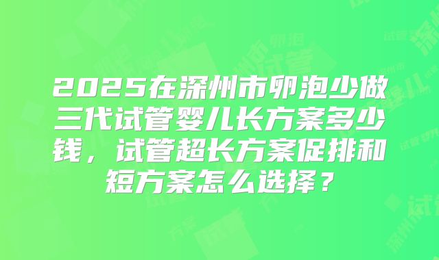 2025在深州市卵泡少做三代试管婴儿长方案多少钱，试管超长方案促排和短方案怎么选择？
