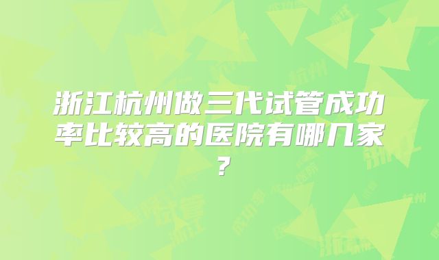 浙江杭州做三代试管成功率比较高的医院有哪几家？