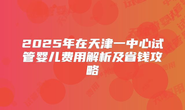 2025年在天津一中心试管婴儿费用解析及省钱攻略
