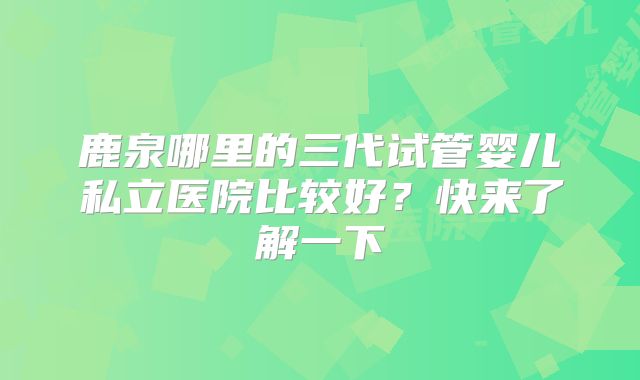 鹿泉哪里的三代试管婴儿私立医院比较好？快来了解一下