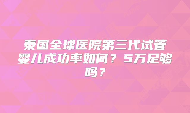泰国全球医院第三代试管婴儿成功率如何？5万足够吗？