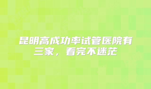 昆明高成功率试管医院有三家，看完不迷茫