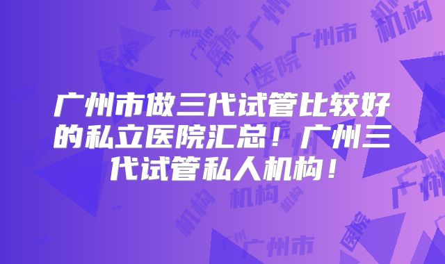 广州市做三代试管比较好的私立医院汇总!广州三代试管私人机构!