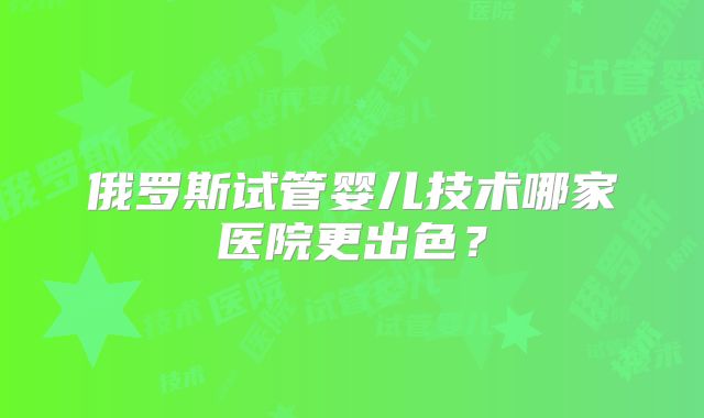俄罗斯试管婴儿技术哪家医院更出色？
