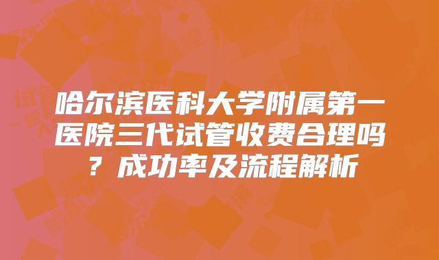 哈尔滨医科大学附属第一医院三代试管收费合理吗？成功率及流程解析