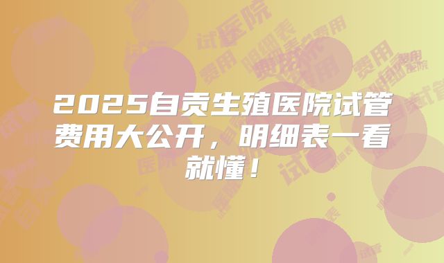 2025自贡生殖医院试管费用大公开，明细表一看就懂！