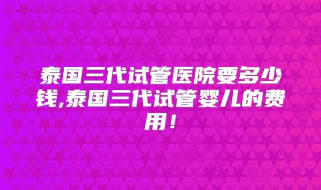 泰国三代试管医院要多少钱,泰国三代试管婴儿的费用！