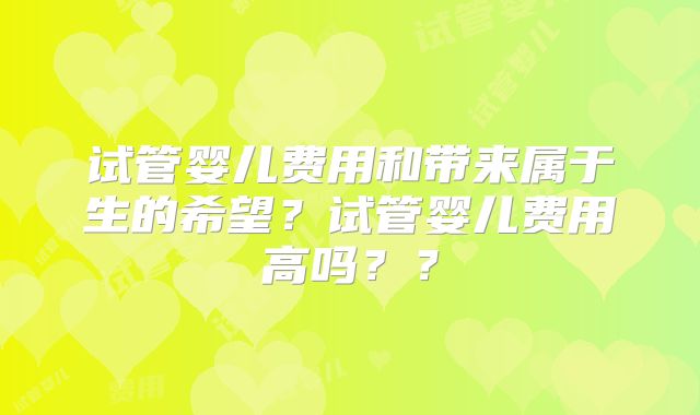 试管婴儿费用和带来属于生的希望？试管婴儿费用高吗？？