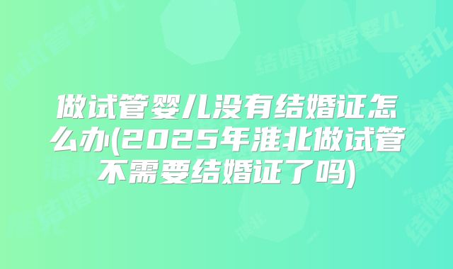 做试管婴儿没有结婚证怎么办(2025年淮北做试管不需要结婚证了吗)