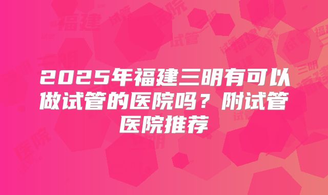 2025年福建三明有可以做试管的医院吗？附试管医院推荐