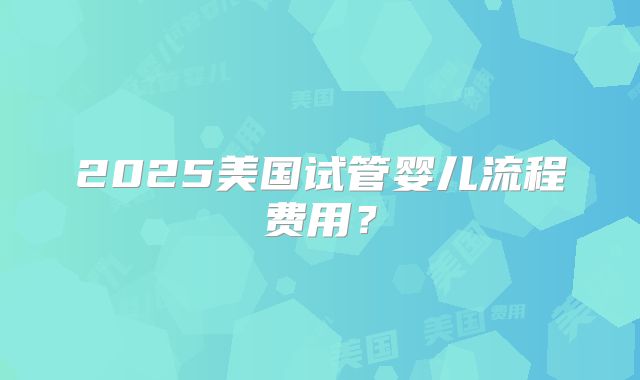 2025美国试管婴儿流程费用？