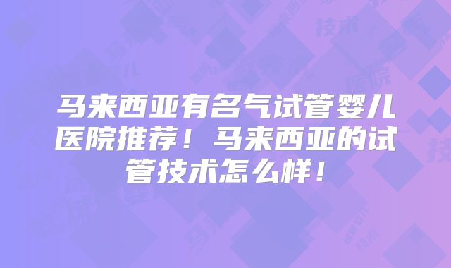 马来西亚有名气试管婴儿医院推荐！马来西亚的试管技术怎么样！