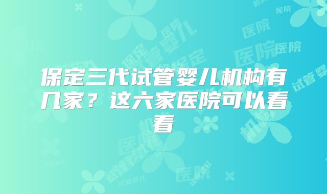 保定三代试管婴儿机构有几家？这六家医院可以看看