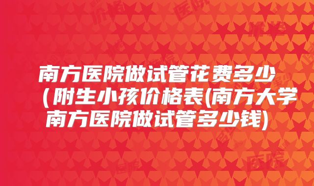 南方医院做试管花费多少（附生小孩价格表(南方大学南方医院做试管多少钱)
