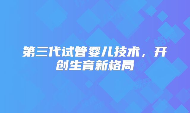 第三代试管婴儿技术，开创生育新格局