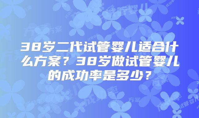 38岁二代试管婴儿适合什么方案？38岁做试管婴儿的成功率是多少？