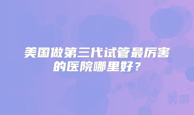 美国做第三代试管最厉害的医院哪里好？