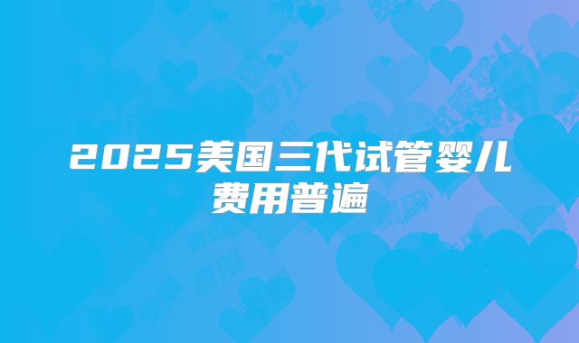 2025美国三代试管婴儿费用普遍