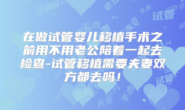 在做试管婴儿移植手术之前用不用老公陪着一起去检查-试管移植需要夫妻双方都去吗！