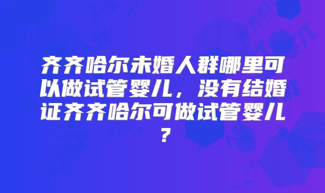 齐齐哈尔未婚人群哪里可以做试管婴儿,没有结婚证齐齐哈尔可做试管婴儿?