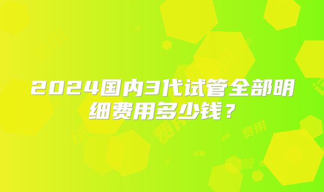 2024国内3代试管全部明细费用多少钱?
