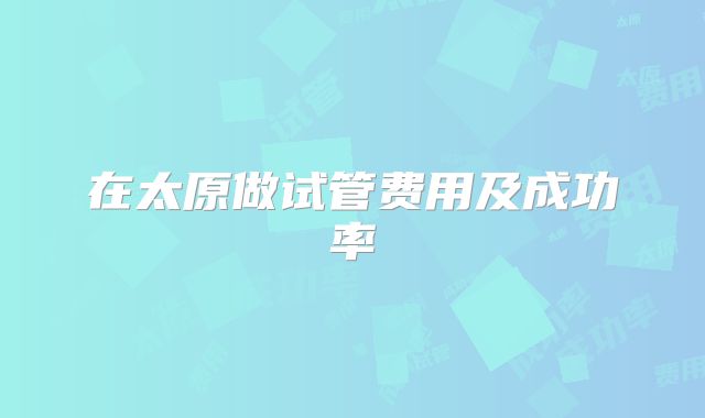 在太原做试管费用及成功率