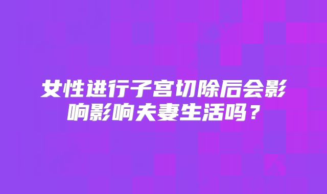女性进行子宫切除后会影响影响夫妻生活吗？