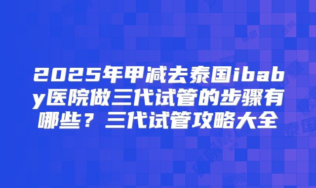 2025年甲减去泰国ibaby医院做三代试管的步骤有哪些？三代试管攻略大全