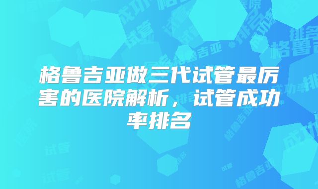 格鲁吉亚做三代试管最厉害的医院解析，试管成功率排名