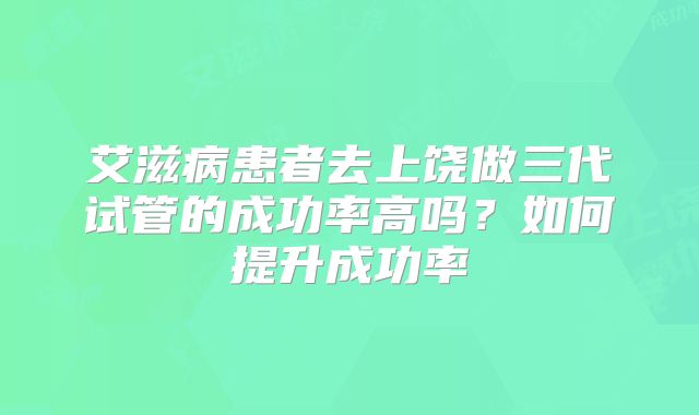 艾滋病患者去上饶做三代试管的成功率高吗?如何提升成功率