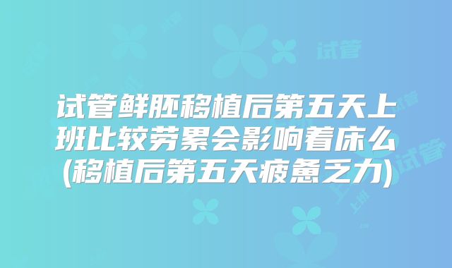 试管鲜胚移植后第五天上班比较劳累会影响着床么(移植后第五天疲惫乏力)