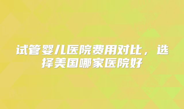 试管婴儿医院费用对比，选择美国哪家医院好