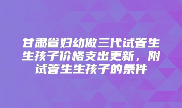 甘肃省妇幼做三代试管生生孩子价格支出更新，附试管生生孩子的条件