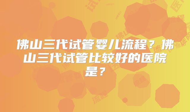 佛山三代试管婴儿流程？佛山三代试管比较好的医院是？