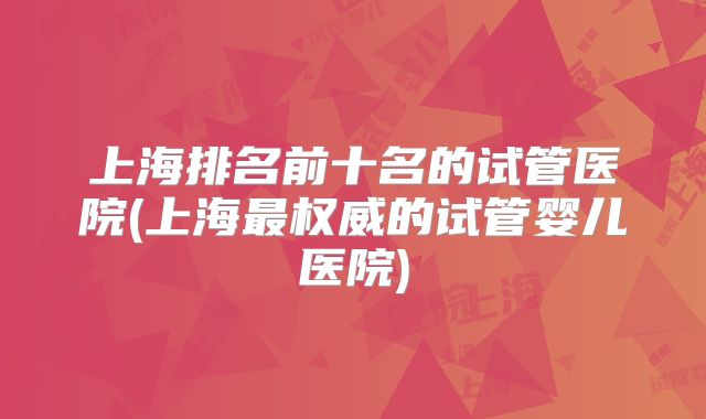 上海排名前十名的试管医院(上海最权威的试管婴儿医院)