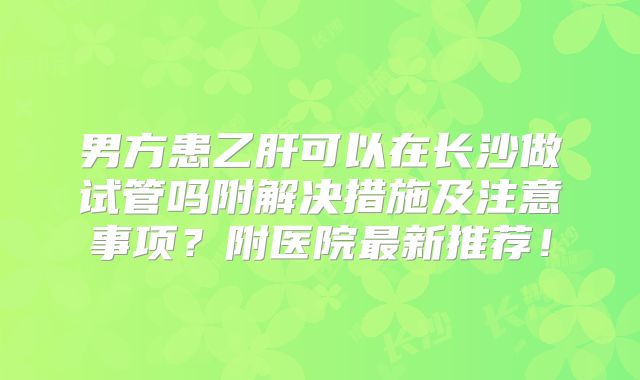 男方患乙肝可以在长沙做试管吗附解决措施及注意事项？附医院最新推荐！