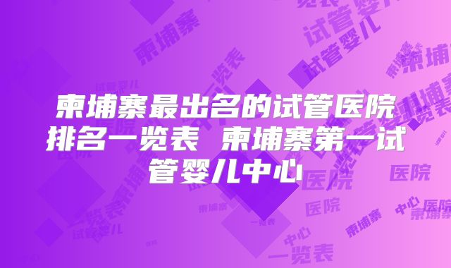 柬埔寨最出名的试管医院排名一览表 柬埔寨第一试管婴儿中心