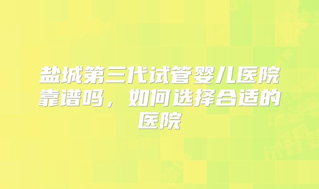 盐城第三代试管婴儿医院靠谱吗，如何选择合适的医院