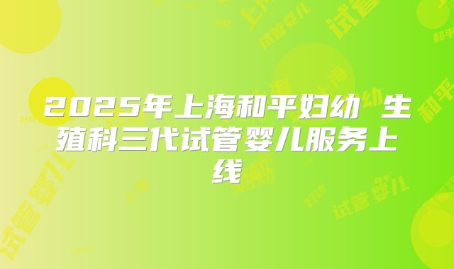 2025年上海和平妇幼 生殖科三代试管婴儿服务上线