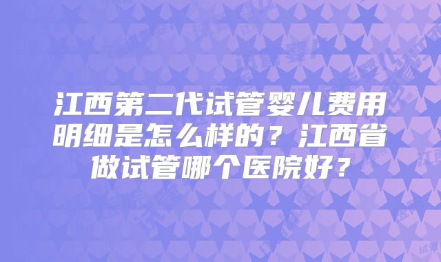 江西第二代试管婴儿费用明细是怎么样的？江西省做试管哪个医院好？
