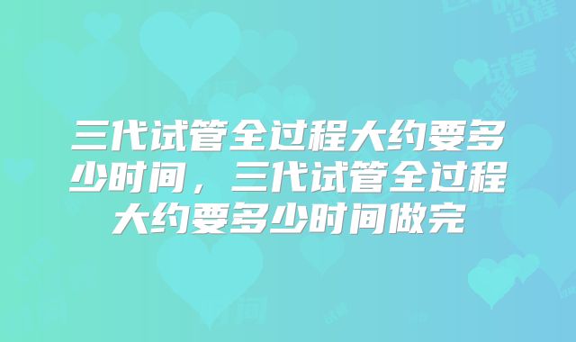 三代试管全过程大约要多少时间，三代试管全过程大约要多少时间做完