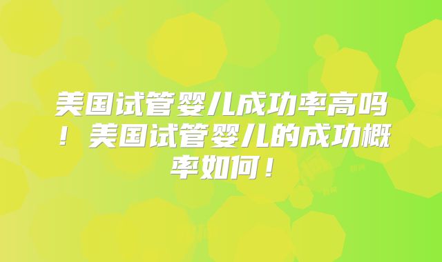 美国试管婴儿成功率高吗！美国试管婴儿的成功概率如何！