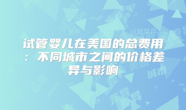 试管婴儿在美国的总费用:不同城市之间的价格差异与影响